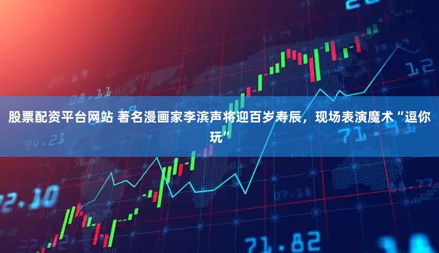 股票配资平台网站 著名漫画家李滨声将迎百岁寿辰，现场表演魔术“逗你玩”
