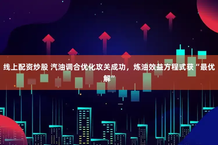 线上配资炒股 汽油调合优化攻关成功，炼油效益方程式获“最优解”