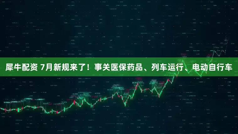 犀牛配资 7月新规来了！事关医保药品、列车运行、电动自行车