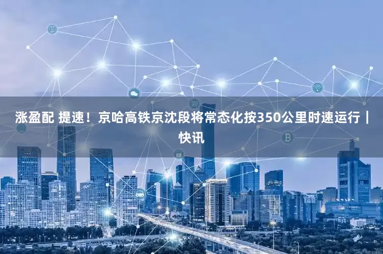 涨盈配 提速！京哈高铁京沈段将常态化按350公里时速运行｜快讯