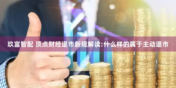 玖富智配 顶点财经退市新规解读:什么样的属于主动退市