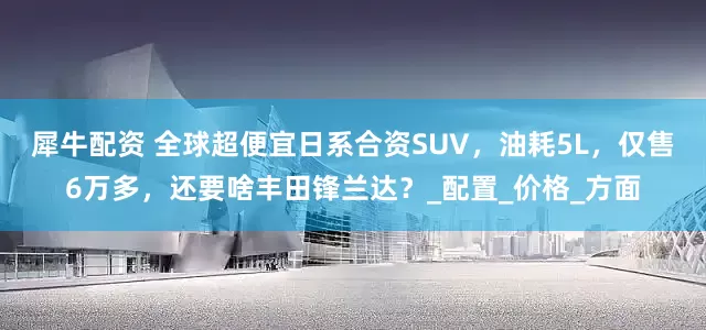 犀牛配资 全球超便宜日系合资SUV，油耗5L，仅售6万多，还要啥丰田锋兰达？_配置_价格_方面