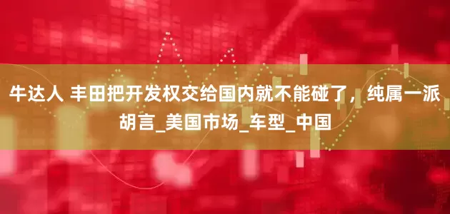 牛达人 丰田把开发权交给国内就不能碰了，纯属一派胡言_美国市场_车型_中国