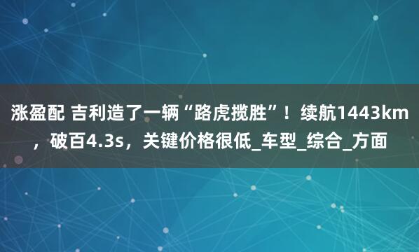涨盈配 吉利造了一辆“路虎揽胜”！续航1443km，破百4.3s，关键价格很低_车型_综合_方面