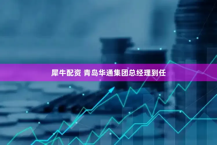 犀牛配资 青岛华通集团总经理到任
