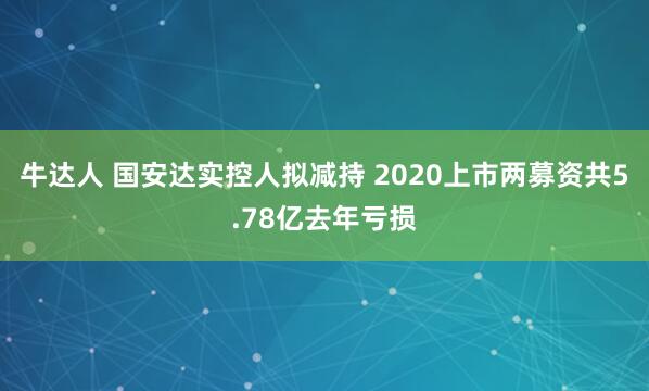 牛达人 国安达实控人拟减持 2020上市两募资共5.78亿去年亏损