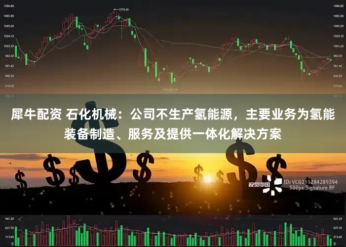 犀牛配资 石化机械：公司不生产氢能源，主要业务为氢能装备制造、服务及提供一体化解决方案