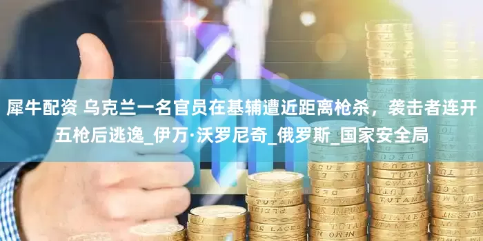 犀牛配资 乌克兰一名官员在基辅遭近距离枪杀，袭击者连开五枪后逃逸_伊万·沃罗尼奇_俄罗斯_国家安全局