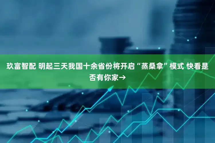 玖富智配 明起三天我国十余省份将开启“蒸桑拿”模式 快看是否有你家→