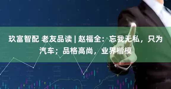 玖富智配 老友品读 | 赵福全：忘我无私，只为汽车；品格高尚，业界楷模