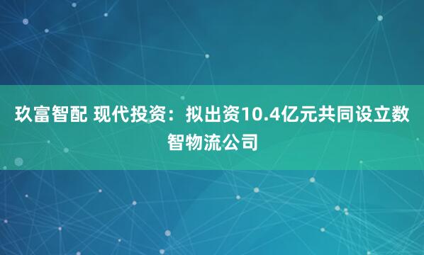 玖富智配 现代投资：拟出资10.4亿元共同设立数智物流公司
