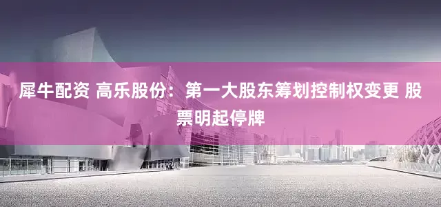 犀牛配资 高乐股份：第一大股东筹划控制权变更 股票明起停牌