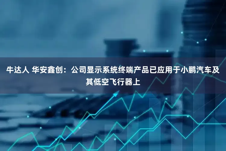 牛达人 华安鑫创：公司显示系统终端产品已应用于小鹏汽车及其低空飞行器上